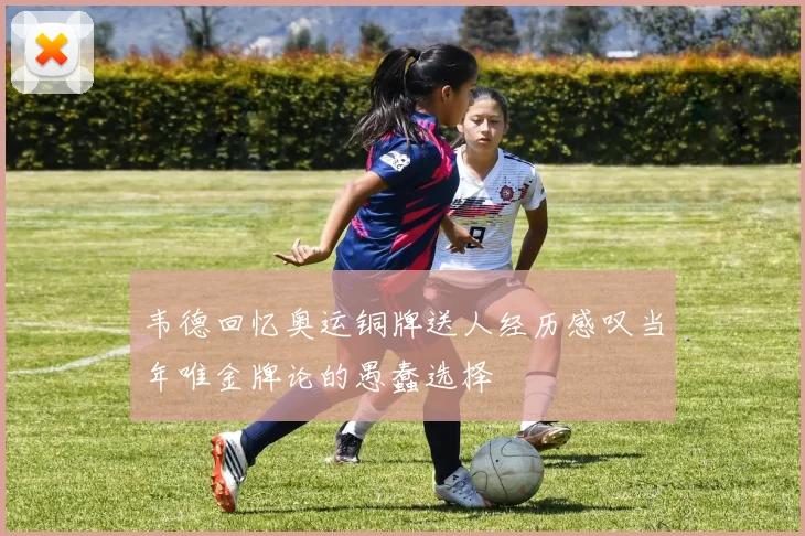 韦德回忆奥运铜牌送人经历感叹当年唯金牌论的愚蠢选择