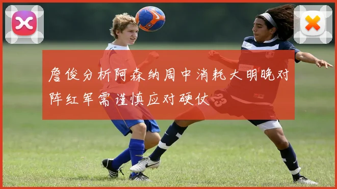 詹俊分析阿森纳周中消耗大明晚对阵红军需谨慎应对硬仗