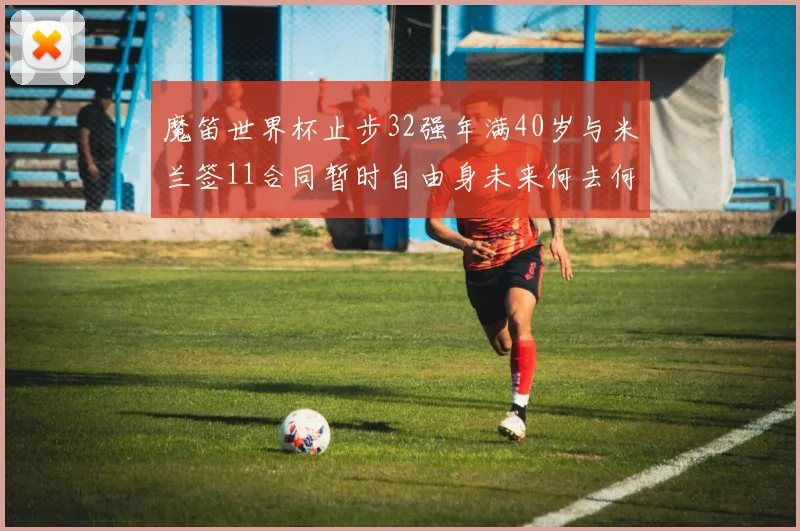 魔笛世界杯止步32强年满40岁与米兰签11合同暂时自由身未来何去何从
