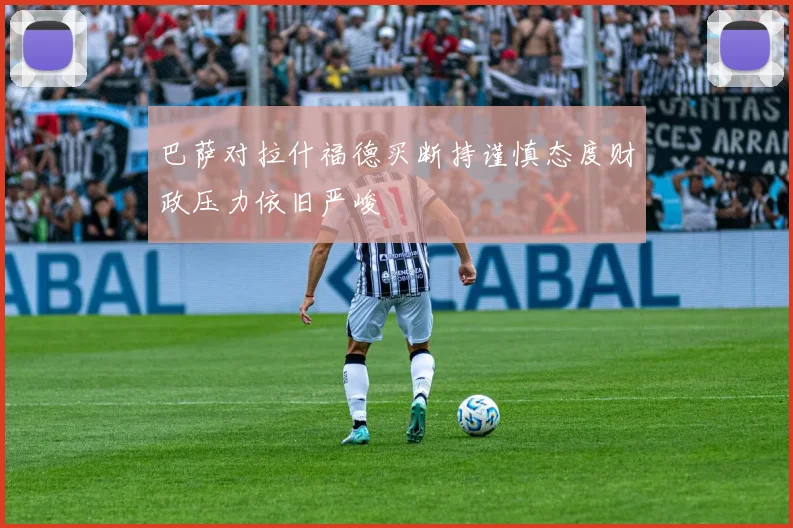 巴萨对拉什福德买断持谨慎态度财政压力依旧严峻
