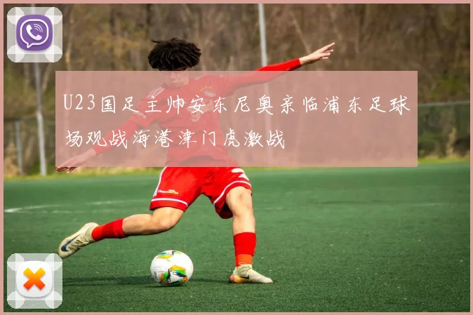 U23国足主帅安东尼奥亲临浦东足球场观战海港津门虎激战