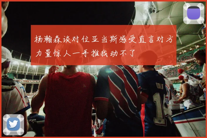 杨瀚森谈对位亚当斯感受直言对方力量惊人一手推我动不了