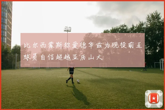 比尔西蒙斯称爱德华兹为现役前五球员自信超越亚历山大