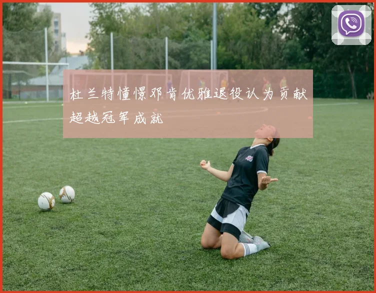 杜兰特憧憬邓肯优雅退役认为贡献超越冠军成就