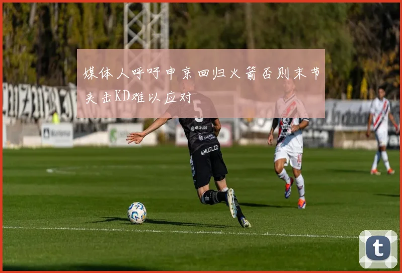 媒体人呼吁申京回归火箭否则末节夹击KD难以应对