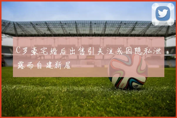 C罗豪宅婚后出售引关注或因隐私泄露而自建新居