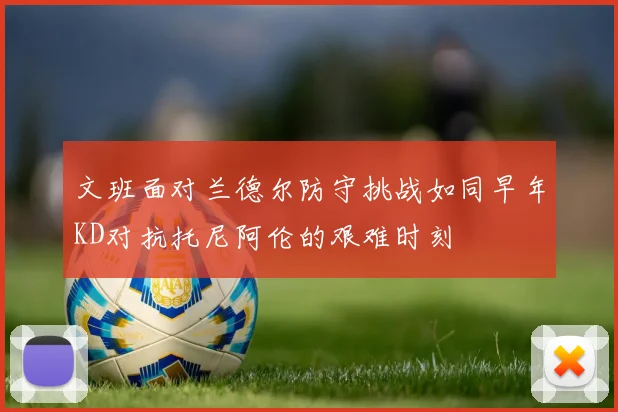 文班面对兰德尔防守挑战如同早年KD对抗托尼阿伦的艰难时刻